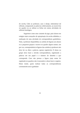 42
de escrita, Cabe ao professor, caso o deseje, sistematizar tal
reflexão, comparando as palavras coletivamente, ao escrevê-las
no quadro ou ao utilizar as fichas em outras atividades de
reflexão fonológica.
Sugerimos como uma variante do jogo, para alunos em
estágios mais avançados de apropriação da escrita alfabética, a
realização de uma atividade de correspondência grafofônica.
Nela, o professor disponibiliza as cartelas de figuras aos alunos
ou a pequenos grupos e escreve no quadro alguns nomes, um
por vez, correspondente às figuras das cartelas (o professor não
deve ler ou ditar a palavra, apenas registrá-la). O aluno ou
grupo deve fazer a devida correspondência, registrando a
palavra em um papel e o número do desenho a que
corresponde. Caso não possua a figura (cujo nome foi
registrado no quadro), não é necessário o aluno fazer o registro.
Desse modo, quem realizar todas as correspondências
corretamente será o ganhador
 