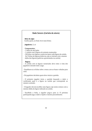 43
Dado Sonoro (Cartela do aluno)
Meta do jogo:
Ganha quem, ao final, tiver mais fichas.
Jogadores: 2 a 4
Componentes:
- 1 dado de oito lados
- 1 cartela com 8 figuras de animais numeradas
- 24 fichas com figuras e palavras (para cada figura da cartela,
há 3 fichas de figuras/palavras, que se iniciam com a mesma
sílaba das figuras/palavras apresentadas na cartela)
Regras:
- A cartela com as figuras numeradas deve estar à vista dos
jogadores durante todo o jogo.
- Espalham-se as fichas sobre a mesa com as frases voltadas para
cima.
- Os jogadores decidem quem deve iniciar a partida.
- O primeiro jogador inicia a partida lançando o dado e
verificando qual é a figura na cartela que corresponde ao
número sorteado.
- O jogador deverá escolher uma figura cujo nome comece com a
mesma sílaba da figura indicada na cartela.
- Escolhida a ficha, o jogador pega-a para si. O próximo
participante joga o dado e repete o mesmo procedimento.
 