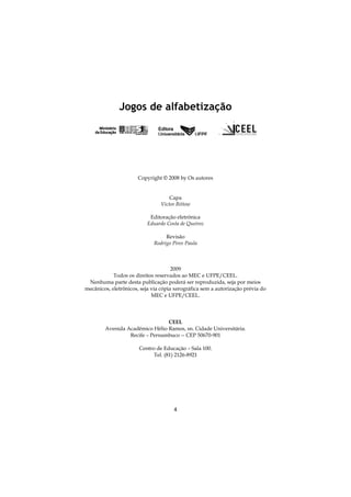 4
Jogos de alfabetização
Copyright © 2008 by Os autores
Capa
Victor Bittow
Editoração eletrônica
Eduardo Costa de Queiroz
Revisão
Rodrigo Pires Paula
2009
Todos os direitos reservados ao MEC e UFPE/CEEL.
Nenhuma parte desta publicação poderá ser reproduzida, seja por meios
mecânicos, eletrônicos, seja via cópia xerográfica sem a autorização prévia do
MEC e UFPE/CEEL.
CEEL
Avenida Acadêmico Hélio Ramos, sn. Cidade Universitária.
Recife – Pernambuco -- CEP 50670-901
Centro de Educação – Sala 100.
Tel. (81) 2126-8921
 