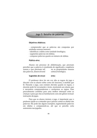 49
Objetivos didáticos:
- compreender que as palavras são compostas por
unidades sonoras menores;
- identificar a sílaba como unidade fonológica;
- segmentar palavras em sílabas;
- comparar palavras quanto ao número de sílabas.
Público-alvo:
Alunos em processo de alfabetização, que precisam
perceber que a palavra é constituída de significado e seqüência
sonora e que precisam refletir sobre as propriedades sonoras
das palavras, desenvolvendo a consciência fonológica.
Sugestões de encaminhamento:
O professor deve ler em voz alta as regras do jogo e
discutir com os alunos sobre como ele funciona, à medida que
lê. Durante o jogo, caso existam dúvidas quanto às regras, o
docente pode ler novamente o texto, mostrando aos alunos que
é necessário compreendermos e aceitarmos as regras. Esse
procedimento contribui para uma melhor interação entre as
crianças e para que elas se familiarizem com este gênero textual:
instruções de jogos.
Para que os alunos iniciem o jogo, é importante que o
professor ajude-os a entender que é preciso contar as sílabas das
palavras. Ele pode dar alguns exemplos, segmentando palavras
em sílabas e comparando-as, até que se perceba certa
autonomia nas jogadas.
Jogo 5: Batalha de palavras
 