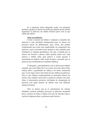 50
Se o professor achar adequado, pode, nas primeiras
partidas, agrupar os alunos de modo que aqueles que já saibam
segmentar as palavras em sílabas formem pares com os que
ainda não sabem.
Dicas ao professor:
Contar o número de sílabas e comparar o tamanho das
palavras é uma atividade fundamental para os alunos em
processo inicial de alfabetização, pois, assim, eles podem
compreender que existe uma regularidade na composição das
palavras e que é necessário focar atenção a cada unidade, para
estabelecer as relações grafofônicas. Ou seja, à medida que os
alunos são levados a pensar sobre quantas partes tem cada
palavra e refletir sobre qual palavra é maior (quanto à
quantidade de sílabas), estão sendo levados a perceber que as
palavras são constituídas por unidades silábicas.
É adequado , principalmente com os alunos que estejam
achando que cada sílaba deve ser escrita com uma única letra,
refletir sobre a quantidade de sílabas e de letras, mostrando
que, via de regra, temos mais letras do que sílabas nas palavras.
Para os que estejam compreendendo os princípios básicos da
escrita, mas estejam escrevendo as palavras sempre com duas
letras, é interessante promover atividades de comparação de
palavras com igual número de sílabas, mas com diferente
número de letras.
Para os alunos que já se apropriaram do sistema
alfabético, pode-se pedirque escrevam as palavras, atentando
para o número de letras e sílabas. Em caso de dúvidas sobre a
escrita de algumas delas, o professor pode intervir.
 