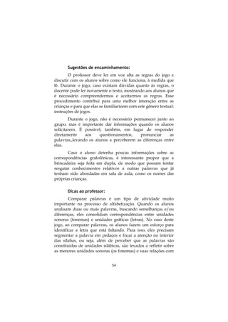 54
Sugestões de encaminhamento:
O professor deve ler em voz alta as regras do jogo e
discutir com os alunos sobre como ele funciona, à medida que
lê. Durante o jogo, caso existam dúvidas quanto às regras, o
docente pode ler novamente o texto, mostrando aos alunos que
é necessário compreendermos e aceitarmos as regras. Esse
procedimento contribui para uma melhor interação entre as
crianças e para que elas se familiarizem com este gênero textual:
instruções de jogos.
Durante o jogo, não é necessário permanecer junto ao
grupo, mas é importante dar informações quando os alunos
solicitarem. É possível, também, em lugar de responder
diretamente aos questionamentos, pronunciar as
palavras,,levando os alunos a perceberem as diferenças entre
elas.
Caso o aluno detenha poucas informações sobre as
correspondências grafofônicas, é interessante propor que a
brincadeira seja feita em dupla, de modo que possam tentar
resgatar conhecimentos relativos a outras palavras que já
tenham sido abordadas em sala de aula, como os nomes das
próprias crianças.
Dicas ao professor:
Comparar palavras é um tipo de atividade muito
importante no processo de alfabetização. Quando os alunos
analisam duas ou mais palavras, buscando semelhanças e/ou
diferenças, eles consolidam correspondências entre unidades
sonoras (fonemas) e unidades gráficas (letras). No caso deste
jogo, ao comparar palavras, os alunos fazem um esforço para
identificar a letra que está faltando. Para isso, eles precisam
segmentar a palavra em pedaços e focar a atenção no interior
das sílabas, ou seja, além de perceber que as palavras são
constituídas de unidades silábicas, são levados a refletir sobre
as menores unidades sonoras (os fonemas) e suas relações com
 