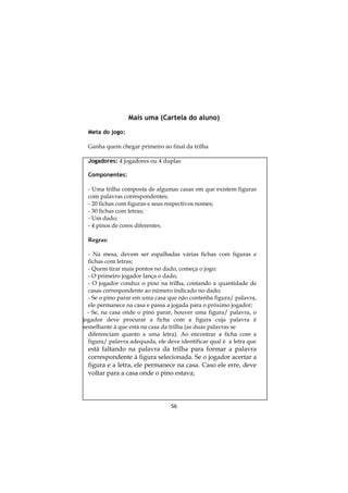 56
Mais uma (Cartela do aluno)
Meta do jogo:
Ganha quem chegar primeiro ao final da trilha
Jogadores: 4 jogadores ou 4 duplas
Componentes:
- Uma trilha composta de algumas casas em que existem figuras
com palavras correspondentes;
- 20 fichas com figuras e seus respectivos nomes;
- 30 fichas com letras;
- Um dado;
- 4 pinos de cores diferentes.
Regras:
- Na mesa, devem ser espalhadas várias fichas com figuras e
fichas com letras;
- Quem tirar mais pontos no dado, começa o jogo;
- O primeiro jogador lança o dado;
- O jogador conduz o pino na trilha, contando a quantidade de
casas correspondente ao número indicado no dado;
- Se o pino parar em uma casa que não contenha figura/ palavra,
ele permanece na casa e passa a jogada para o próximo jogador;
- Se, na casa onde o pino parar, houver uma figura/ palavra, o
jogador deve procurar a ficha com a figura cuja palavra é
semelhante à que está na casa da trilha (as duas palavras se
diferenciam quanto a uma letra). Ao encontrar a ficha com a
figura/ palavra adequada, ele deve identificar qual é a letra que
está faltando na palavra da trilha para formar a palavra
correspondente à figura selecionada. Se o jogador acertar a
figura e a letra, ele permanece na casa. Caso ele erre, deve
voltar para a casa onde o pino estava;
 