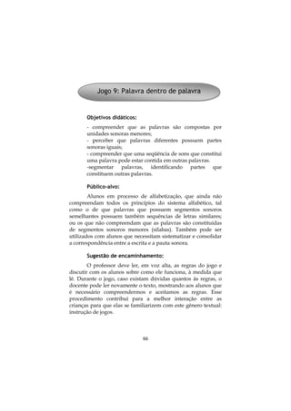 66
Objetivos didáticos:
- compreender que as palavras são compostas por
unidades sonoras menores;
- perceber que palavras diferentes possuem partes
sonoras iguais;
- compreender que uma seqüência de sons que constitui
uma palavra pode estar contida em outras palavras.
-segmentar palavras, identificando partes que
constituem outras palavras.
Público-alvo:
Alunos em processo de alfabetização, que ainda não
compreendam todos os princípios do sistema alfabético, tal
como o de que palavras que possuem segmentos sonoros
semelhantes possuem também sequências de letras similares;
ou os que não compreendam que as palavras são constituídas
de segmentos sonoros menores (silabas). Também pode ser
utilizados com alunos que necessitam sistematizar e consolidar
a correspondência entre a escrita e a pauta sonora.
Sugestão de encaminhamento:
O professor deve ler, em voz alta, as regras do jogo e
discutir com os alunos sobre como ele funciona, à medida que
lê. Durante o jogo, caso existam dúvidas quantos às regras, o
docente pode ler novamente o texto, mostrando aos alunos que
é necessário compreendermos e aceitamos as regras. Esse
procedimento contribui para a melhor interação entre as
crianças para que elas se familiarizem com este gênero textual:
instrução de jogos.
Jogo 9: Palavra dentro de palavra
 