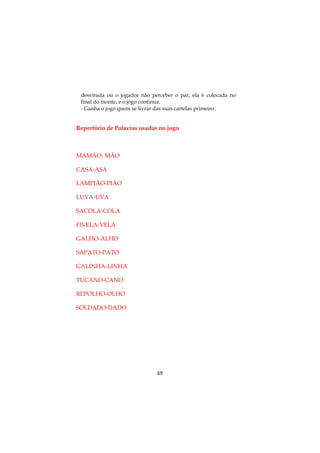 69
desvirada ou o jogador não perceber o par, ela é colocada no
final do monte, e o jogo continua.
- Ganha o jogo quem se livrar das suas cartelas primeiro.
Repertório de Palavras usadas no jogo
MAMÃO- MÃO
CASA-ASA
LAMPIÃO-PIÃO
LUVA-UVA
SACOLA-COLA
FIVELA-VELA
GALHO-ALHO
SAPATO-PATO
GALINHA-LINHA
TUCANO-CANO
REPOLHO-OLHO
SOLDADO-DADO
 