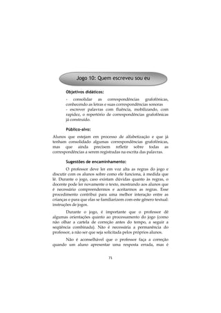 71
Objetivos didáticos:
- consolidar as correspondências grafofônicas,
conhecendo as letras e suas correspondências sonoras
- escrever palavras com fluência, mobilizando, com
rapidez, o repertório de correspondências grafofônicas
já construído.
Público-alvo:
Alunos que estejam em processo de alfabetização e que já
tenham consolidado algumas correspondências grafofônicas,
mas que ainda precisem refletir sobre todas as
correspondências a serem registradas na escrita das palavras.
Sugestões de encaminhamento:
O professor deve ler em voz alta as regras do jogo e
discutir com os alunos sobre como ele funciona, à medida que
lê. Durante o jogo, caso existam dúvidas quanto às regras, o
docente pode ler novamente o texto, mostrando aos alunos que
é necessário compreendermos e aceitarmos as regras. Esse
procedimento contribui para uma melhor interação entre as
crianças e para que elas se familiarizem com este gênero textual:
instruções de jogos.
Durante o jogo, é importante que o professor dê
algumas orientações quanto ao processamento do jogo (como
não olhar a cartela de correção antes do tempo, a seguir a
seqüência combinada). Não é necessária a permanência do
professor, a não ser que seja solicitada pelos próprios alunos.
Não é aconselhável que o professor faça a correção
quando um aluno apresentar uma resposta errada, mas é
Jogo 10: Quem escreveu sou eu
 