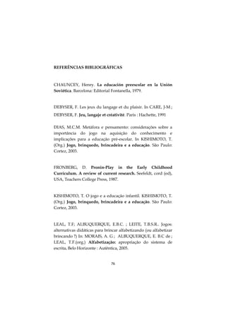 76
REFERÊNCIAS BIBLIOGRÁFICAS
CHAUNCEY, Henry. La educación preescolar en la Unión
Soviética. Barcelona: Editorial Fontanella, 1979.
DEBYSER, F. Les jeux du langage et du plaisir. In CARE, J-M ;
DEBYSER, F. Jeu, langaje et créativité. Paris : Hachette, 1991
DIAS, M.C.M. Metáfora e pensamento: considerações sobre a
importância do jogo na aquisição do conhecimento e
implicações para a educação pré-escolar. In KISHIMOTO, T.
(Org.) Jogo, brinquedo, brincadeira e a educação. São Paulo:
Cortez, 2003.
FRONBERG, D. Pronin-Play in the Early Childhood
Curriculum. A review of current research. Seefeldt, cord (ed),
USA, Teachers College Press, 1987.
KISHIMOTO, T. O jogo e a educação infantil. KISHIMOTO, T.
(Org.) Jogo, brinquedo, brincadeira e a educação. São Paulo:
Cortez, 2003.
LEAL, T.F; ALBUQUERQUE, E.B.C. ; LEITE, T.B.S.R.. Jogos:
alternativas didáticas para brincar alfabetizando (ou alfabetizar
brincando ?) In: MORAIS, A. G ; ALBUQUERQUE, E. B.C de ;
LEAL, T.F.(org.) Alfabetização: apropriação do sistema de
escrita. Belo Horizonte : Autêntica, 2005.
 