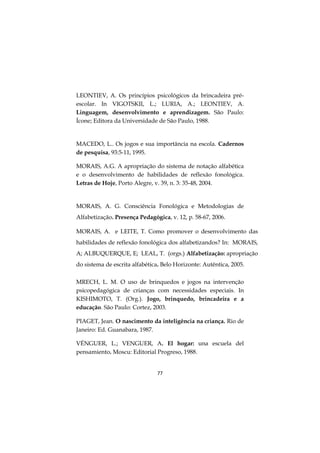 77
LEONTIEV, A. Os princípios psicológicos da brincadeira pré-
escolar. In VIGOTSKII, L.; LURIA, A.; LEONTIEV, A.
Linguagem, desenvolvimento e aprendizagem. São Paulo:
Ícone; Editora da Universidade de São Paulo, 1988.
MACEDO, L.. Os jogos e sua importância na escola. Cadernos
de pesquisa, 93:5-11, 1995.
MORAIS, A.G. A apropriação do sistema de notação alfabética
e o desenvolvimento de habilidades de reflexão fonológica.
Letras de Hoje, Porto Alegre, v. 39, n. 3: 35-48, 2004.
MORAIS, A. G. Consciência Fonológica e Metodologias de
Alfabetização. Presença Pedagógica, v. 12, p. 58-67, 2006.
MORAIS, A. e LEITE, T. Como promover o desenvolvimento das
habilidades de reflexão fonológica dos alfabetizandos? In: MORAIS,
A; ALBUQUERQUE, E; LEAL, T. (orgs.) Alfabetização: apropriação
do sistema de escrita alfabética. Belo Horizonte: Autêntica, 2005.
MRECH, L. M. O uso de brinquedos e jogos na intervenção
psicopedagógica de crianças com necessidades especiais. In
KISHIMOTO, T. (Org.). Jogo, brinquedo, brincadeira e a
educação. São Paulo: Cortez, 2003.
PIAGET, Jean. O nascimento da inteligência na criança. Rio de
Janeiro: Ed. Guanabara, 1987.
VÉNGUER, L.; VENGUER, A. El hogar: una escuela del
pensamiento. Moscu: Editorial Progreso, 1988.
 