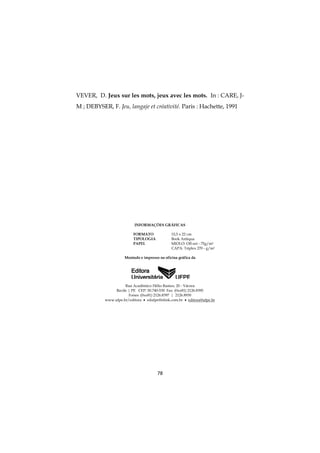 78
VEVER, D. Jeux sur les mots, jeux avec les mots. In : CARE, J-
M ; DEBYSER, F. Jeu, langaje et créativité. Paris : Hachette, 1991
INFORMAÇÕES GRÁFICAS
FORMATO 15,5 x 22 cm
TIPOLOGIA Book Antiqua
PAPEL MIOLO: Off-set - 75g/m2
CAPA: Triplex 270 - g/m2
Montado e impresso na oficina gráfica da
Rua Acadêmico Hélio Ramos, 20 - Várzea
Recife | PE CEP: 50.740-530 Fax: (0xx81) 2126.8395
Fones: (0xx81) 2126.8397 | 2126.8930
www.ufpe.br/editora  edufpe@nlink.com.br  editora@ufpe.br
 