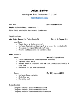 Adam Barker
400 Hayden Road Tallahassee, FL 32304
Asb14b@my.fsu.edu
Education: August 2014-Current
Florida State University, Tallahassee, FL
Major: Retail, Merchandising and product development
Work Experience:
Aj’s On the Bayou, Fort Walton Beach, FL May 2016- August 2016
- Lead Server
o Was in charge of closing every night
o In charge of collecting and signing off for all serves tips from that night
o Conducted meetings and trained employees
o Handled credit card sales and cash transactions
Lulus, Destin, FL
- Server May 2015- August 2015
o Served customers with a kind and sincere demeanor
o Suggested wine choices
o Handled numerous credit card sales and cash transactions consistently at
a fast pace
o Multitasked in a fast pace environment
- Busser May 2014- August 2015
o In charge of cleaning tables
o Restocking ice
o Maintaining trash
Computer Skills
- Completed advanced course for Microsoft Word
- Completed advanced course for Microsoft Excel
- Completed advanced course for Microsoft PowerPoint
 