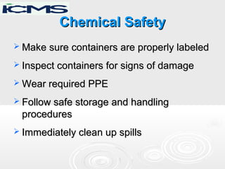 Chemical SafetyChemical Safety
 Make sure containers are properly labeledMake sure containers are properly labeled
 Inspect containers for signs of damageInspect containers for signs of damage
 Wear required PPEWear required PPE
 Follow safe storage and handlingFollow safe storage and handling
proceduresprocedures
 Immediately clean up spillsImmediately clean up spills
 