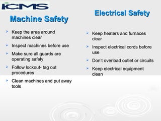 Machine SafetyMachine Safety
 Keep the area aroundKeep the area around
machines clearmachines clear
 Inspect machines before useInspect machines before use
 Make sure all guards areMake sure all guards are
operating safelyoperating safely
 Follow lockout- tag outFollow lockout- tag out
proceduresprocedures
 Clean machines and put awayClean machines and put away
toolstools
Electrical SafetyElectrical Safety
 Keep heaters and furnacesKeep heaters and furnaces
clearclear
 Inspect electrical cords beforeInspect electrical cords before
useuse
 Don’t overload outlet or circuitsDon’t overload outlet or circuits
 Keep electrical equipmentKeep electrical equipment
cleanclean
 