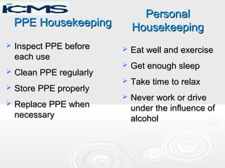 PPE HousekeepingPPE Housekeeping
 Inspect PPE beforeInspect PPE before
each useeach use
 Clean PPE regularlyClean PPE regularly
 Store PPE properlyStore PPE properly
 Replace PPE whenReplace PPE when
necessarynecessary
 Eat well and exerciseEat well and exercise
 Get enough sleepGet enough sleep
 Take time to relaxTake time to relax
 Never work or driveNever work or drive
under the influence ofunder the influence of
alcoholalcohol
PersonalPersonal
HousekeepingHousekeeping
 