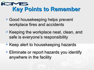 Key Points to RememberKey Points to Remember
 Good housekeeping helps preventGood housekeeping helps prevent
workplace fires and accidentsworkplace fires and accidents
 Keeping the workplace neat, clean, andKeeping the workplace neat, clean, and
safe is everyone’s responsibilitysafe is everyone’s responsibility
 Keep alert to housekeeping hazardsKeep alert to housekeeping hazards
 Eliminate or report hazards you identifyEliminate or report hazards you identify
anywhere in the facilityanywhere in the facility
 