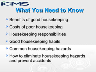 What You Need to KnowWhat You Need to Know
 Benefits of good housekeepingBenefits of good housekeeping
 Costs of poor housekeepingCosts of poor housekeeping
 Housekeeping responsibilitiesHousekeeping responsibilities
 Good housekeeping habitsGood housekeeping habits
 Common housekeeping hazardsCommon housekeeping hazards
 How to eliminate housekeeping hazardsHow to eliminate housekeeping hazards
and prevent accidentsand prevent accidents
 