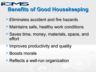 Benefits of Good HousekeepingBenefits of Good Housekeeping
 Eliminates accident and fire hazardsEliminates accident and fire hazards
 Maintains safe, healthy work conditionsMaintains safe, healthy work conditions
 Saves time, money, materials, space, andSaves time, money, materials, space, and
efforteffort
 Improves productivity and qualityImproves productivity and quality
 Boosts moraleBoosts morale
 Reflects a well-run organizationReflects a well-run organization
 