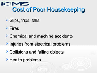 Cost of Poor HousekeepingCost of Poor Housekeeping
 Slips, trips, fallsSlips, trips, falls
 FiresFires
 Chemical and machine accidentsChemical and machine accidents
 Injuries from electrical problemsInjuries from electrical problems
 Collisions and falling objectsCollisions and falling objects
 Health problemsHealth problems
 