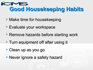 Good Housekeeping HabitsGood Housekeeping Habits
 Make time for housekeepingMake time for housekeeping
 Evaluate your workspaceEvaluate your workspace
 Remove hazards before starting workRemove hazards before starting work
 Turn equipment off after using itTurn equipment off after using it
 Clean up as you goClean up as you go
 Never ignore a safety hazardNever ignore a safety hazard
 