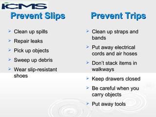 Prevent SlipsPrevent Slips
 Clean up spillsClean up spills
 Repair leaksRepair leaks
 Pick up objectsPick up objects
 Sweep up debrisSweep up debris
 Wear slip-resistantWear slip-resistant
shoesshoes
Prevent TripsPrevent Trips
 Clean up straps andClean up straps and
bandsbands
 Put away electricalPut away electrical
cords and air hosescords and air hoses
 Don’t stack items inDon’t stack items in
walkwayswalkways
 Keep drawers closedKeep drawers closed
 Be careful when youBe careful when you
carry objectscarry objects
 Put away toolsPut away tools
 