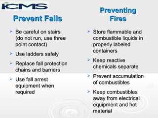 Prevent FallsPrevent Falls
 Be careful on stairsBe careful on stairs
(do not run, use three(do not run, use three
point contact)point contact)
 Use ladders safelyUse ladders safely
 Replace fall protectionReplace fall protection
chains and barrierschains and barriers
 Use fall arrestUse fall arrest
equipment whenequipment when
requiredrequired
 Store flammable andStore flammable and
combustible liquids incombustible liquids in
properly labeledproperly labeled
containerscontainers
 Keep reactiveKeep reactive
chemicals separatechemicals separate
 Prevent accumulationPrevent accumulation
of combustiblesof combustibles
 Keep combustiblesKeep combustibles
away from electricalaway from electrical
equipment and hotequipment and hot
materialmaterial
PreventingPreventing
FiresFires
 