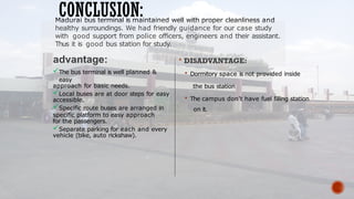 The bus terminal is well planned &
easy
approach for basic needs.
Local buses are at door steps for easy
accessible.
Specific route buses are arranged in
specific platform to easy approach
for the passengers.
Separate parking for each and every
vehicle (bike, auto rickshaw).
 DISADVANTAGE:
 Dormitory space is not provided inside
the bus station
 The campus don’t have fuel filling station
on it.
CONCLUSION:
Madurai bus terminal is maintained well with proper cleanliness and
healthy surroundings. We had friendly guidance for our case study
with good support from police officers, engineers and their assistant.
Thus it is good bus station for study.
 