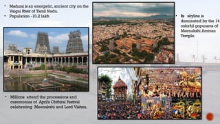 • Madurai is an energetic, ancient city on the
Vaigai River of Tamil Nadu.
• Population -10.2 lakh
• Millions attend the processions and
ceremonies of April's Chithirai Festival
celebrating Meenakshi and Lord Vishnu.
• Its skyline is
dominated by the 14
colorful gopurams of
Meenakshi Amman
Temple.
 