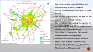 • The bus terminal is located in Madurai to
Melur highway in the city outskirts.
• Making it convenient for the city bus to enter
the city.
• The National Highways NH 7, NH 45B, NH 208
and NH 49 pass through Madurai.
• The state highways passing through the city
are SH-32, SH-33 and SH-72, which connect
various parts of Madurai district.
• This makes it convenient for the mofussil
buses to connect different routes.
• Provides local and intercity bus transport
across seven districts namely Madurai,
Dindigul,Theni,Virudhunagar,Tirunelveli,
Thoothukudi and Kanyakumari.
 