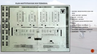 PLAN-MATTUTHAVANI BUS TERMINAL
• MADURAI –MELUR HIGHWAY ROAD-33M
WIDE
• ENTRY AND EXIT -12M WIDE
• BUS BAY – 3.5 X 6.5M
• DRIVEWAY- 15M WIDE
• 15M TURNING RADIUS PROVIDED NEAR
BUSBAY
• TOTAL SITE AREA =65,500SQ.M
• TERMINAL AREA-11020SQ.M
• PLATFORM AREA-720 X 4=2880SQ.M
• PLATFORM – 12M X 60M
 