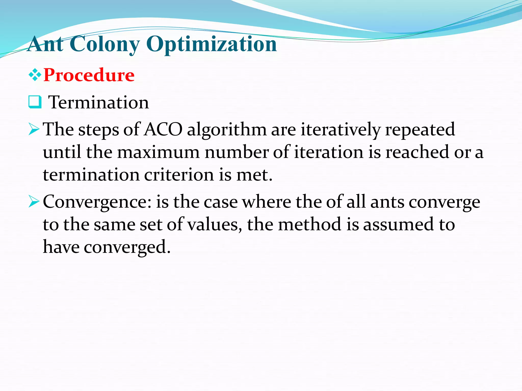 Ant Colony Optimization
Procedure
 Termination
The steps of ACO algorithm are iteratively repeated
until the maximum number of iteration is reached or a
termination criterion is met.
Convergence: is the case where the of all ants converge
to the same set of values, the method is assumed to
have converged.
 