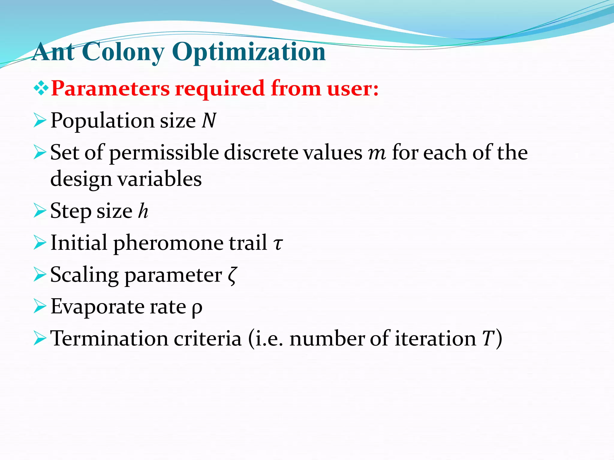 Ant Colony Optimization
Parameters required from user:
Population size 𝑁
Set of permissible discrete values 𝑚 for each of the
design variables
Step size ℎ
Initial pheromone trail 𝜏
Scaling parameter 𝜁
Evaporate rate ρ
Termination criteria (i.e. number of iteration 𝑇)
 