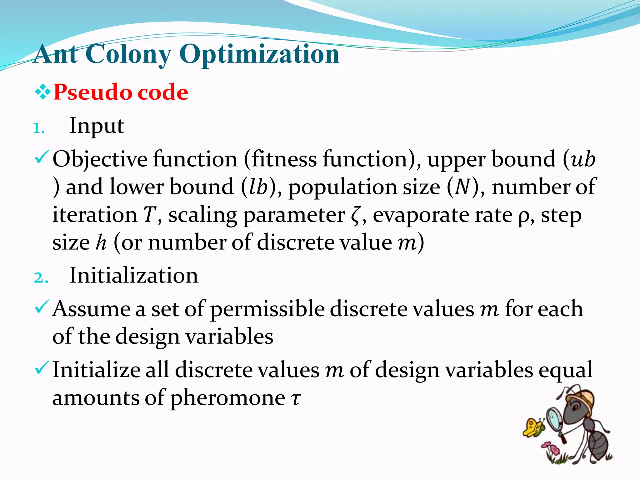 Ant Colony Optimization
Pseudo code
1. Input
Objective function (fitness function), upper bound (𝑢𝑏
) and lower bound (𝑙𝑏), population size (𝑁), number of
iteration 𝑇, scaling parameter 𝜁, evaporate rate ρ, step
size ℎ (or number of discrete value 𝑚)
2. Initialization
Assume a set of permissible discrete values 𝑚 for each
of the design variables
Initialize all discrete values 𝑚 of design variables equal
amounts of pheromone 𝜏
 