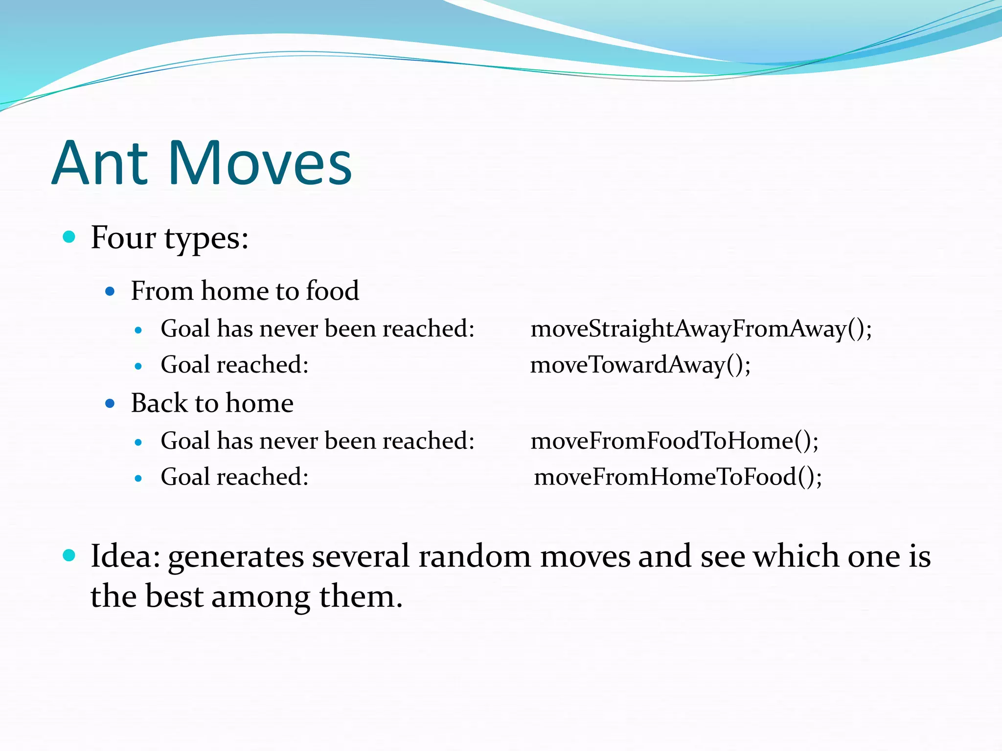 Ant Moves
 Four types:
 From home to food
 Goal has never been reached: moveStraightAwayFromAway();
 Goal reached: moveTowardAway();
 Back to home
 Goal has never been reached: moveFromFoodToHome();
 Goal reached: moveFromHomeToFood();
 Idea: generates several random moves and see which one is
the best among them.
 