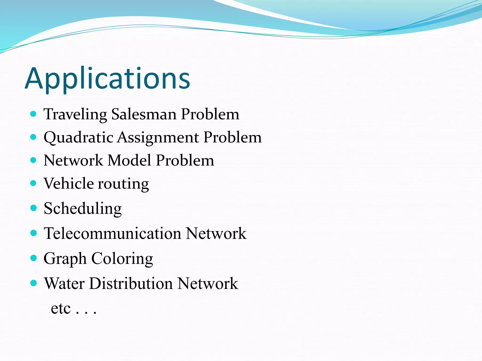 Applications
 Traveling Salesman Problem
 Quadratic Assignment Problem
 Network Model Problem
 Vehicle routing
 Scheduling
 Telecommunication Network
 Graph Coloring
 Water Distribution Network
etc . . .
 