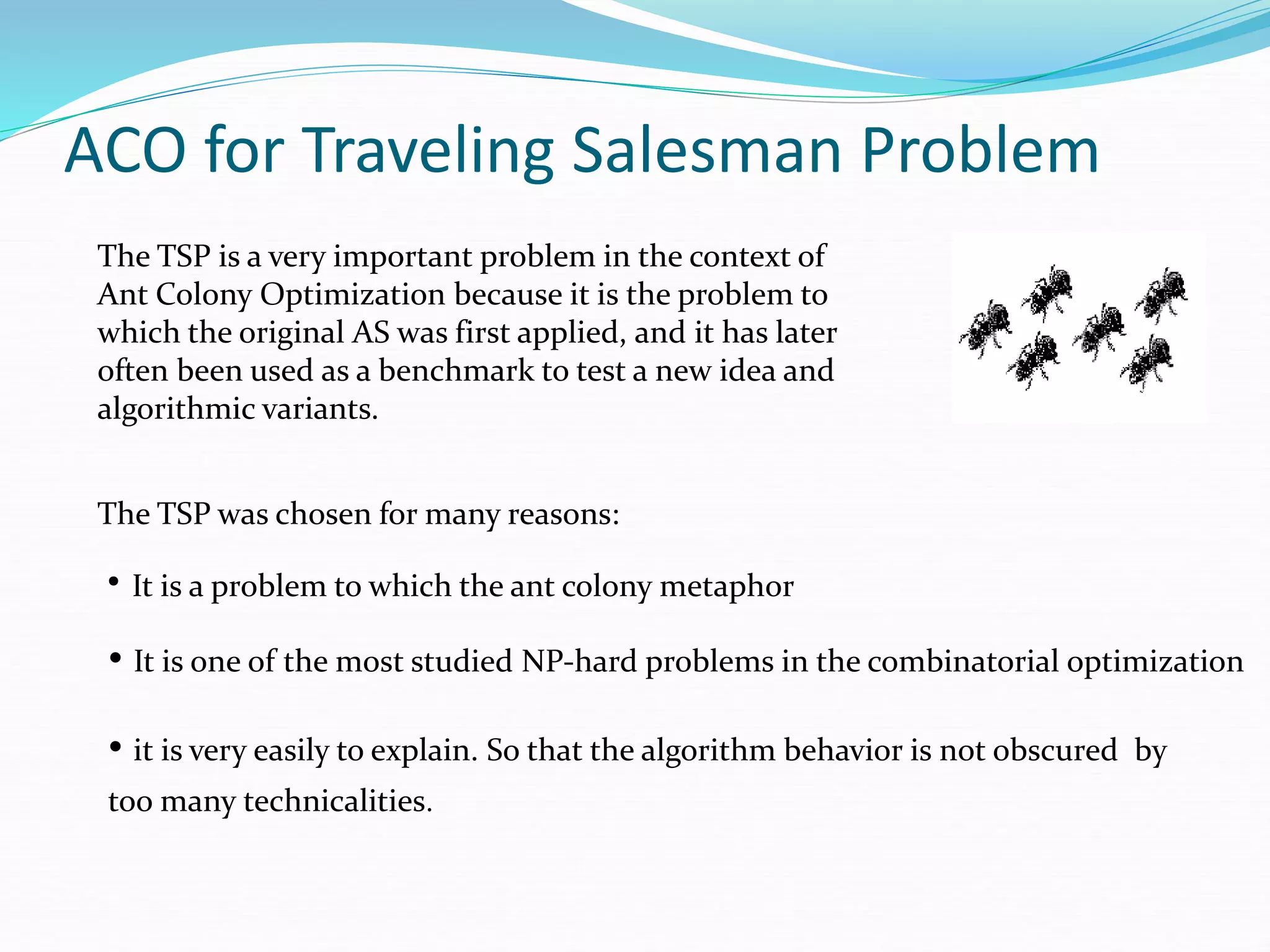 ACO for Traveling Salesman Problem
The TSP is a very important problem in the context of
Ant Colony Optimization because it is the problem to
which the original AS was first applied, and it has later
often been used as a benchmark to test a new idea and
algorithmic variants.
The TSP was chosen for many reasons:
• It is a problem to which the ant colony metaphor
• It is one of the most studied NP-hard problems in the combinatorial optimization
• it is very easily to explain. So that the algorithm behavior is not obscured by
too many technicalities.
 