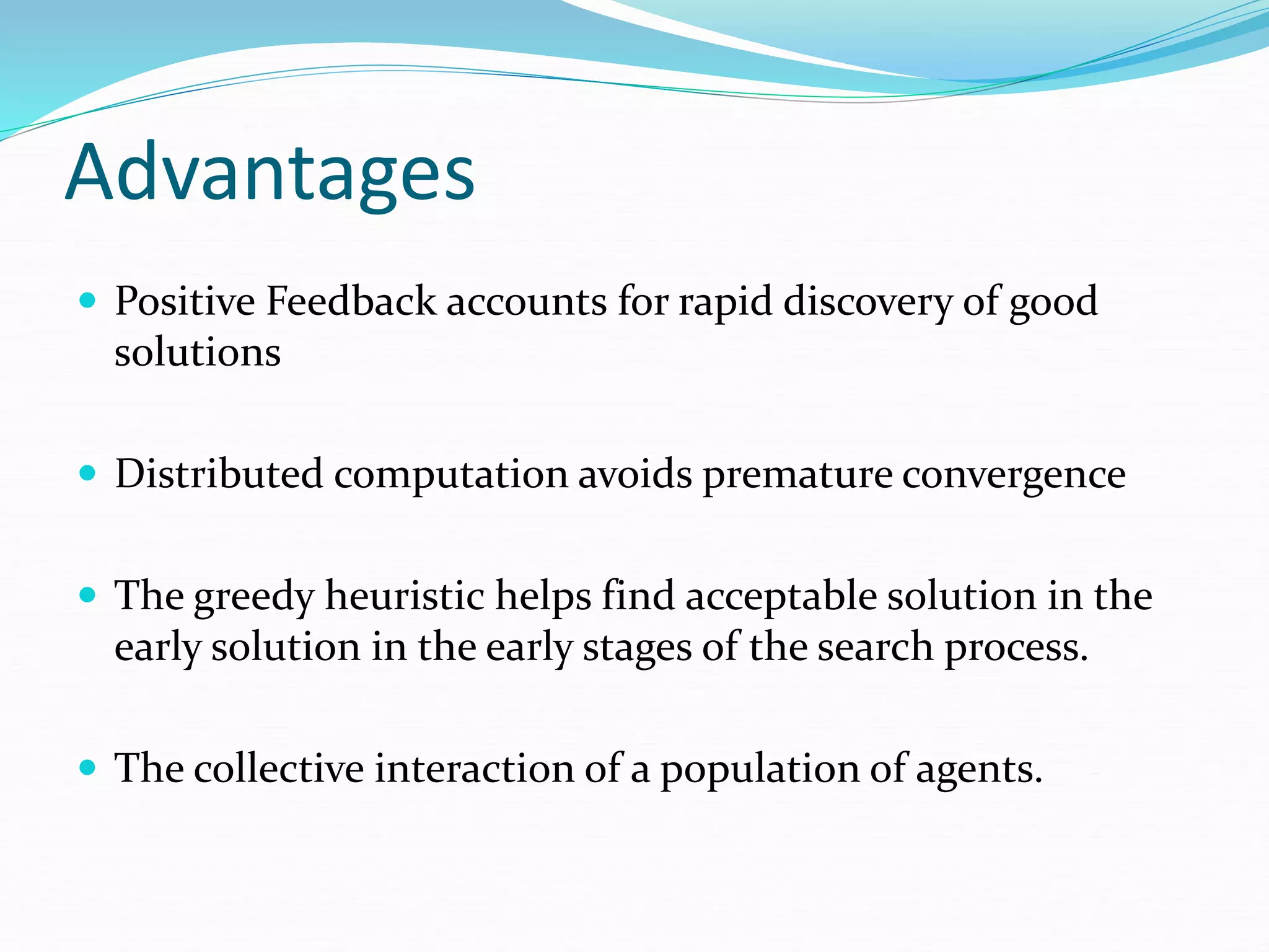 Advantages
 Positive Feedback accounts for rapid discovery of good
solutions
 Distributed computation avoids premature convergence
 The greedy heuristic helps find acceptable solution in the
early solution in the early stages of the search process.
 The collective interaction of a population of agents.
 
