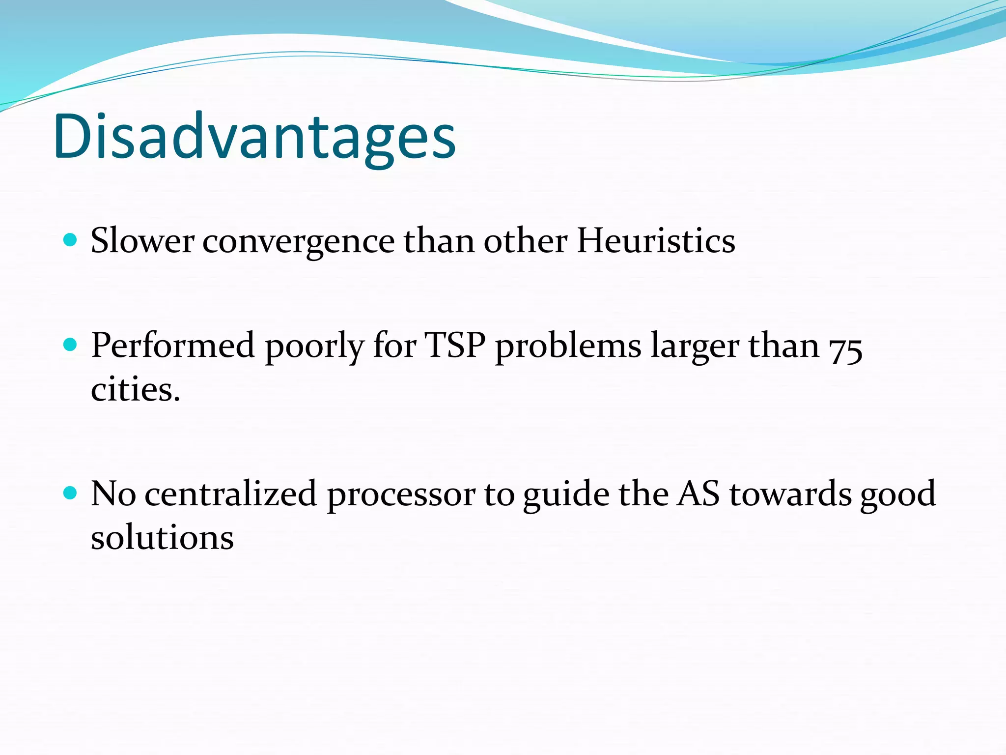 Disadvantages
 Slower convergence than other Heuristics
 Performed poorly for TSP problems larger than 75
cities.
 No centralized processor to guide the AS towards good
solutions
 