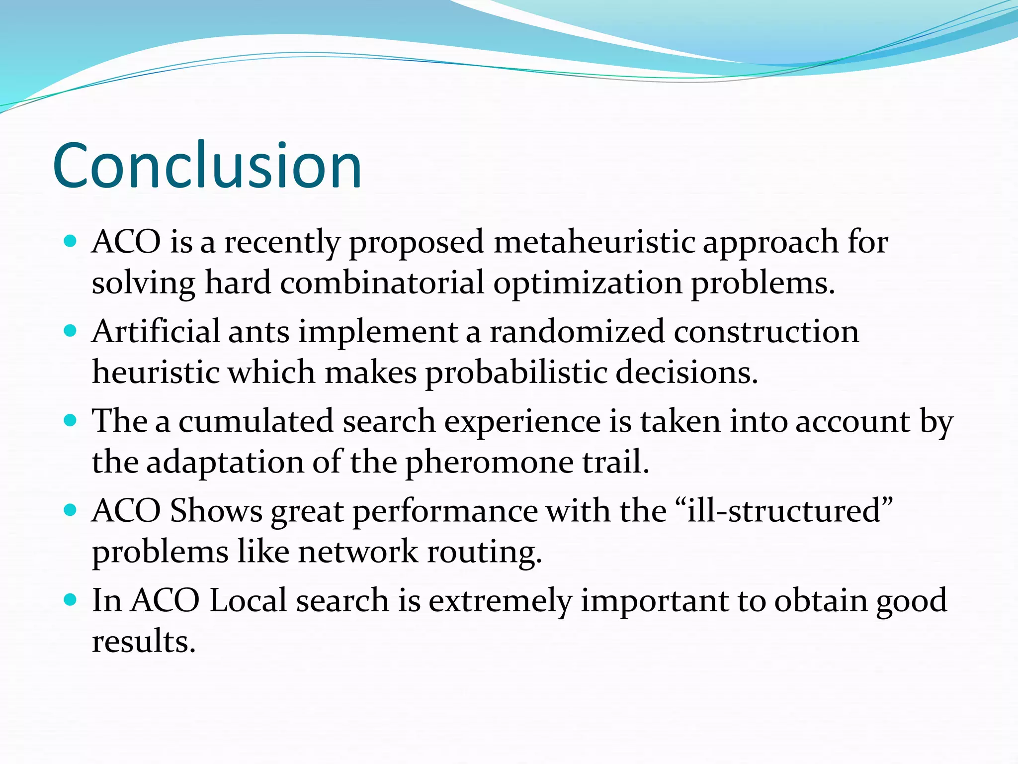 Conclusion
 ACO is a recently proposed metaheuristic approach for
solving hard combinatorial optimization problems.
 Artificial ants implement a randomized construction
heuristic which makes probabilistic decisions.
 The a cumulated search experience is taken into account by
the adaptation of the pheromone trail.
 ACO Shows great performance with the “ill-structured”
problems like network routing.
 In ACO Local search is extremely important to obtain good
results.
 