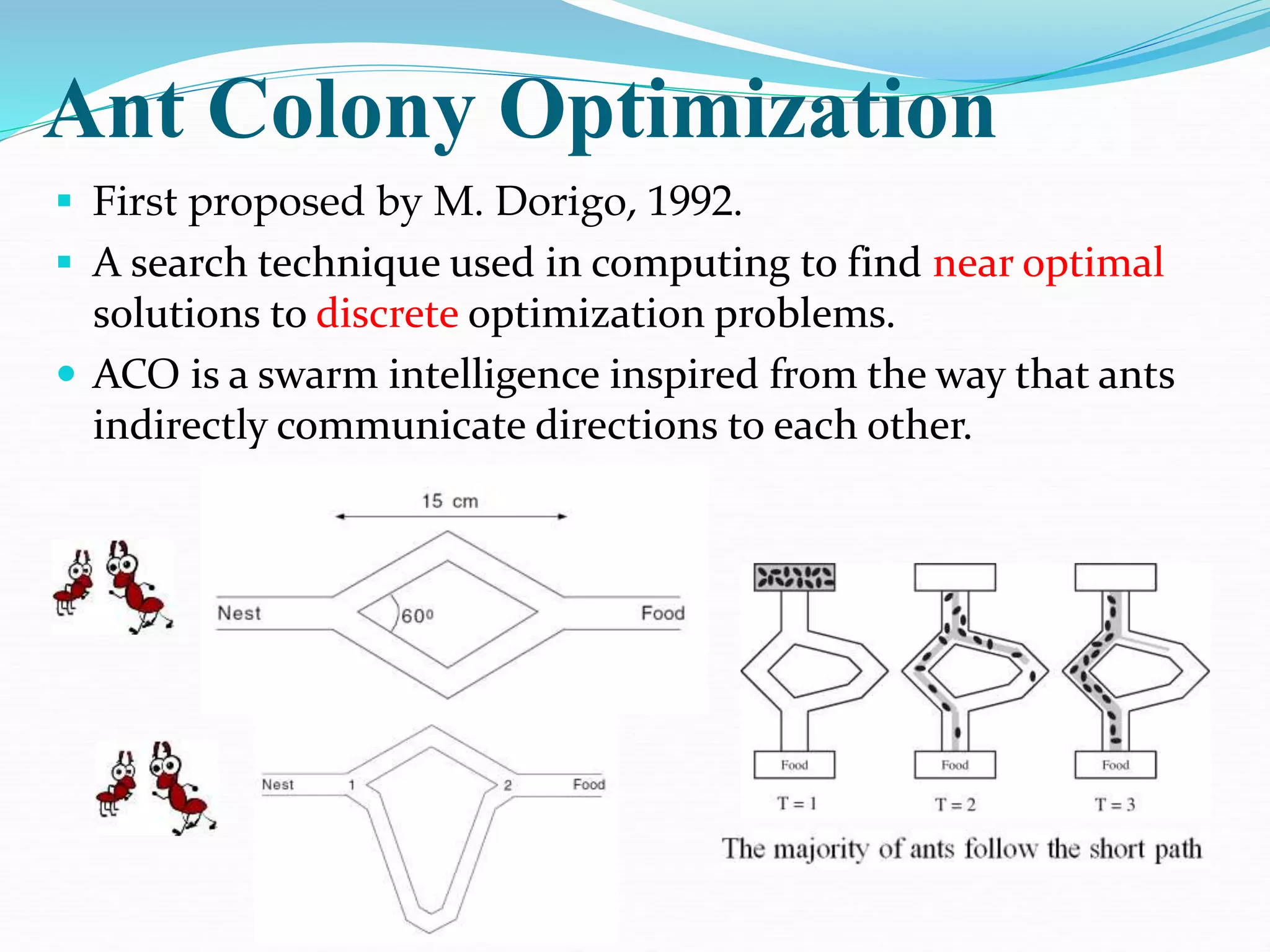 Ant Colony Optimization
 First proposed by M. Dorigo, 1992.
 A search technique used in computing to find near optimal
solutions to discrete optimization problems.
 ACO is a swarm intelligence inspired from the way that ants
indirectly communicate directions to each other.
 