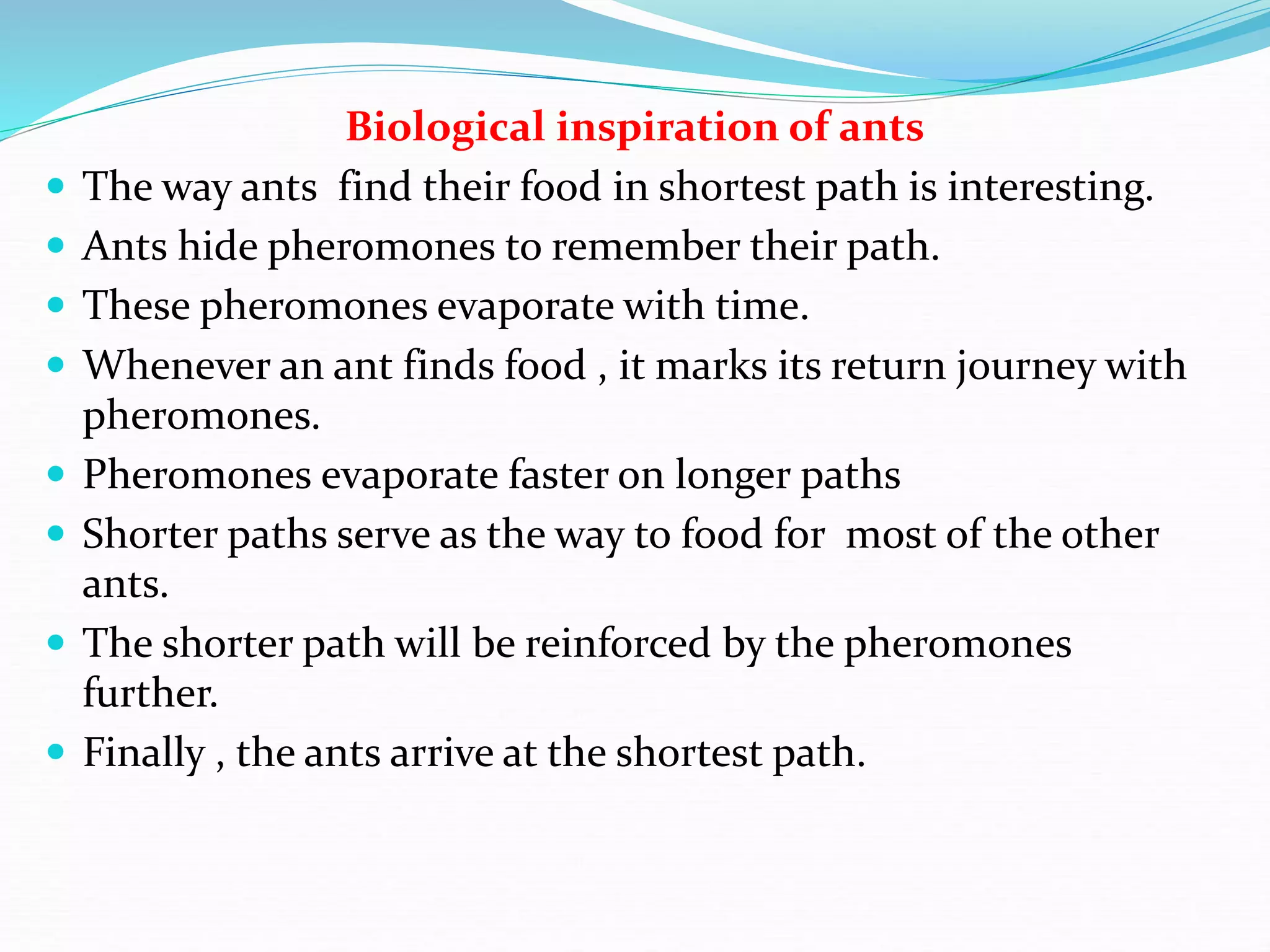 Biological inspiration of ants
 The way ants find their food in shortest path is interesting.
 Ants hide pheromones to remember their path.
 These pheromones evaporate with time.
 Whenever an ant finds food , it marks its return journey with
pheromones.
 Pheromones evaporate faster on longer paths
 Shorter paths serve as the way to food for most of the other
ants.
 The shorter path will be reinforced by the pheromones
further.
 Finally , the ants arrive at the shortest path.
 