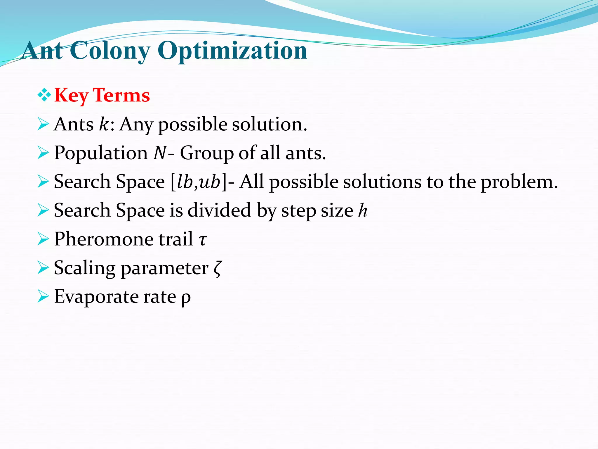Ant Colony Optimization
Key Terms
Ants 𝑘: Any possible solution.
Population 𝑁- Group of all ants.
Search Space [𝑙𝑏,𝑢𝑏]- All possible solutions to the problem.
Search Space is divided by step size ℎ
Pheromone trail 𝜏
Scaling parameter 𝜁
Evaporate rate ρ
 