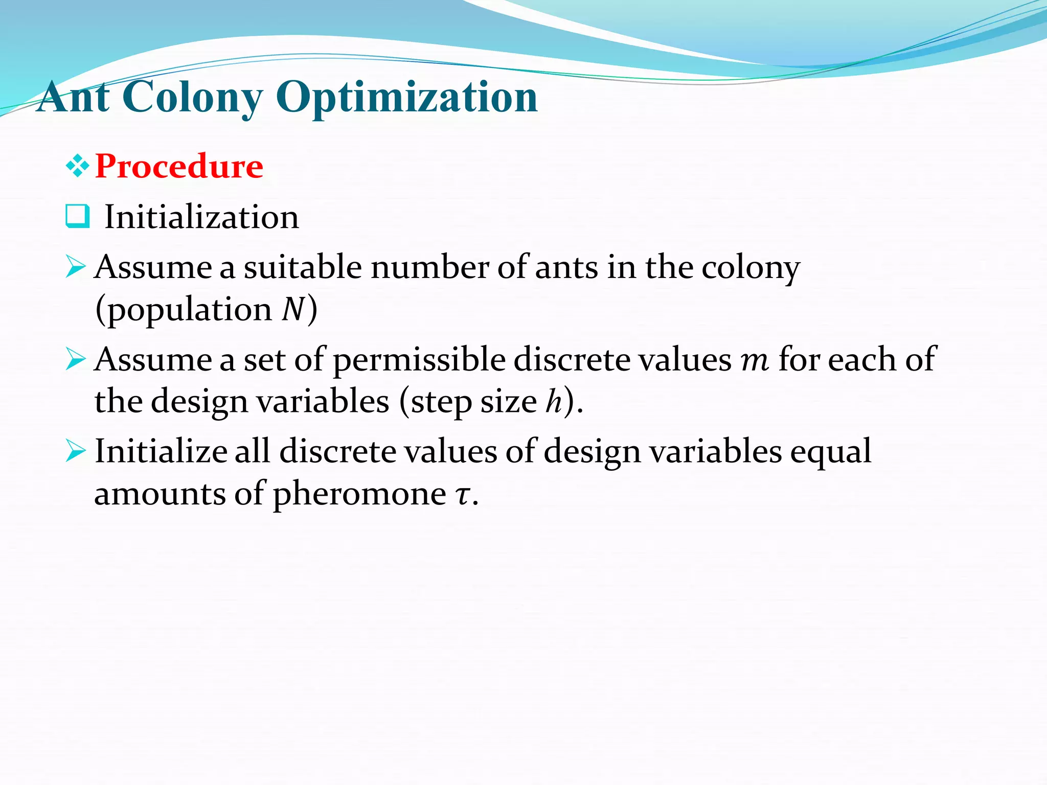 Ant Colony Optimization
Procedure
 Initialization
Assume a suitable number of ants in the colony
(population 𝑁)
Assume a set of permissible discrete values 𝑚 for each of
the design variables (step size ℎ).
Initialize all discrete values of design variables equal
amounts of pheromone 𝜏.
 