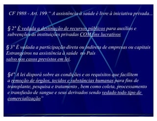 CF 1988 - Art. 199 ³ A assistência à saúde é livre à iniciativa privada...


§ 2° É vedada a destinação de recursos públicos para auxílios e
subvenções às instituições privadas COM fins lucrativos

§ 3° É vedada a participação direta ou indireta de empresas ou capitais
Estrangeiros na assistência à saúde no País
salvo nos casos previstos em lei.


§4° A lei disporá sobre as condições e os requisitos que facilitem
a remoção de órgãos, tecidos e substâncias humanas para fins de
transplante, pesquisa e tratamento , bem como coleta, processamento
e transfusão de sangue e seus derivados sendo vedado todo tipo de
comercialização´
 