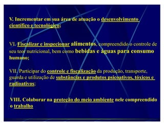 V. Incrementar em sua área de atuação o desenvolvimento
científico e tecnológico;


VI. Fiscalizar e inspecionar alimentos, compreendido o controle de
seu teor nutricional, bem como bebidas e águas para consumo
humano;

VII. Participar do controle e fiscalização da produção, transporte,
guarda e utilização de substâncias e produtos psicoativos, tóxicos e
radioativos;


VIII. Colaborar na proteção do meio ambiente nele compreendido
o trabalho
 