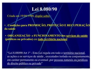 Lei 8.080/90
 Criada em 19/09/1990, dispõe sobre :


‡ Condições para PROMOÇÃO, PROTEÇÃO E RECUPERAÇÃO
da saúde

‡ ORGANIZAÇÃO e FUNCIONAMENTO dos serviços de saúde
(públicos ou privados) em todo território nacional



 ³Lei 8.08090 Art 1º - Esta Lei regula em todo o território nacional,
 as ações e os serviços de saúde , executados isolada ou conjuntamente,
 em caráter permanente ou eventual ,por pessoas naturais ou jurídicas
 de direito público ou privado´
 