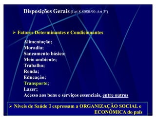 Disposições Gerais (Lei 8.8080/90-Art 3º)


  Fatores Determinantes e Condicionantes
      Alimentação;
      Moradia;
      Saneamento básico;
      Meio ambiente;
      Trabalho;
      Renda;
      Educação;
      Transporte;
      Lazer;
      Acesso aos bens e serviços essenciais, entre outros

 Níveis de Saúde   expressam a ORGANIZAÇÃO SOCIAL e
                                    ECONÔMICA do país
 