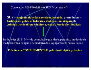 Como a Lei 8080/90 define o SUS ? (Lei Art. 4º)


   SUS = conjunto de ações e serviços de saúde, prestados por
   Instituições públicas federais, estaduais e municipais, da
   Administração direta e indireta, e pelas Fundações Públicas




Instituições (F, E, M) ± de controle de qualidade, pesquisa, produção de
medicamentos, sangue e hemoderivados, equipamentos para a saúde

    E de forma COMPLEMENTAR pelas instituições privadas.
 