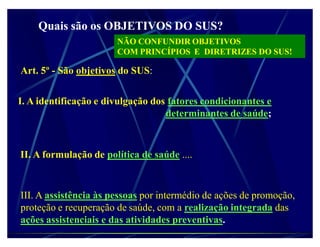 Quais são os OBJETIVOS DO SUS?
                       NÃO CONFUNDIR OBJETIVOS
                       COM PRINCÍPIOS E DIRETRIZES DO SUS!

Art. 5º - São objetivos do SUS:


I. A identificação e divulgação dos fatores condicionantes e
                                   determinantes de saúde;



II. A formulação de política de saúde ....


III. A assistência às pessoas por intermédio de ações de promoção,
proteção e recuperação de saúde, com a realização integrada das
ações assistenciais e das atividades preventivas.
 