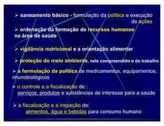saneamento básico - formulação da política e execução
                                                de ações
  ordenação da formação de recursos humanos
 na área de saúde

  vigilância nutricional e a orientação alimentar

  proteção do meio ambiente, nele compreendido o do trabalho

 a formulação da política de medicamentos, equipamentos,
imunobiológicos
 o controle e a fiscalização de :
  serviços, produtos e substâncias de interesse para a saúde

 a fiscalização e a inspeção de:
      alimentos, água e bebidas para consumo humano
 