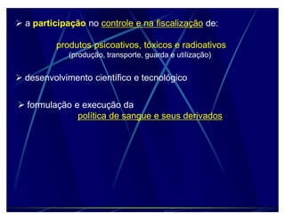 a participação no controle e na fiscalização de:

          produtos psicoativos, tóxicos e radioativos
             (produção, transporte, guarda e utilização)


 desenvolvimento científico e tecnológico


 formulação e execução da
              política de sangue e seus derivados
 