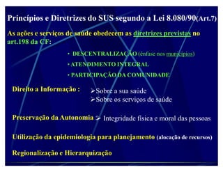 Princípios e Diretrizes do SUS segundo a Lei 8.080/90(Art.7)
As ações e serviços de saúde obedecem as diretrizes previstas no
art.198 da CF:
                    ‡ DESCENTRALIZAÇÃO (ênfase nos municípios)
                    ‡ ATENDIMENTO INTEGRAL
                    ‡ PARTICIPAÇÃO DA COMUNIDADE

 Direito a Informação :    Sobre a sua saúde
                           Sobre os serviços de saúde

 Preservação da Autonomia : Integridade física e moral das pessoas

 Utilização da epidemiologia para planejamento (alocação de recursos)

 Regionalização e Hierarquização
 